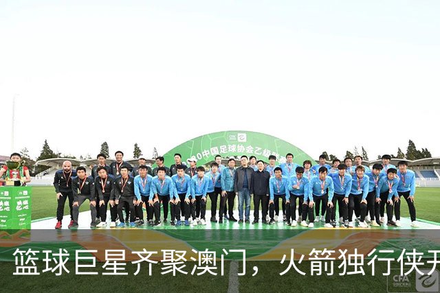篮球巨星齐聚澳门，火箭独行侠开启热血对决！